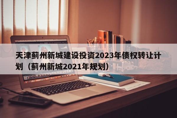 天津蓟州新城建设投资2023年债权转让计划（蓟州新城2021年规划）