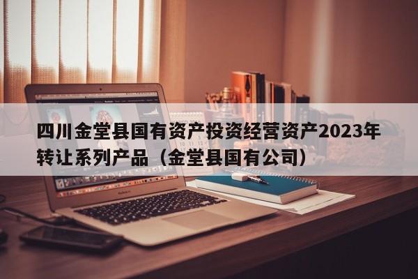 四川金堂县国有资产投资经营资产2023年转让系列产品（金堂县国有公司）