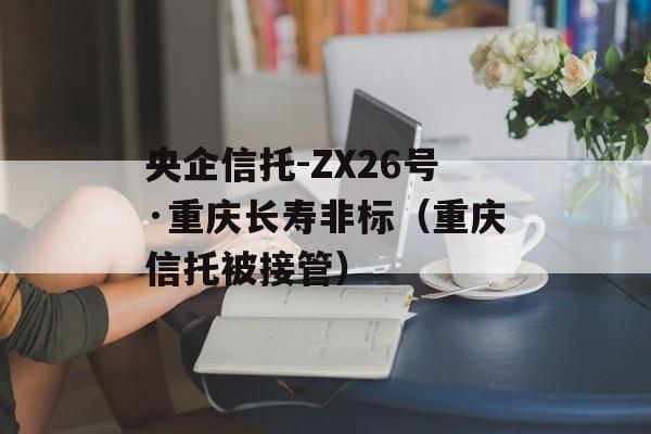 央企信托-ZX26号·重庆长寿非标（重庆信托被接管）