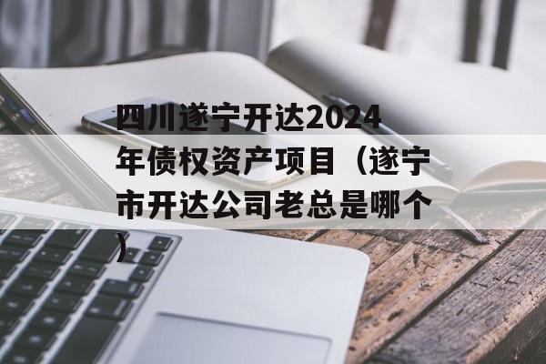四川遂宁开达2024年债权资产项目（遂宁市开达公司老总是哪个）